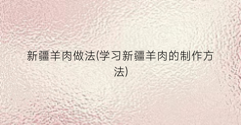 新疆羊肉做法(学习新疆羊肉的制作方法)