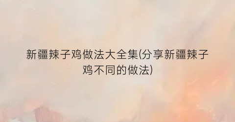 新疆辣子鸡做法大全集(分享新疆辣子鸡不同的做法)