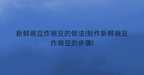 “新鲜豌豆炸豌豆的做法(制作新鲜豌豆炸豌豆的步骤)