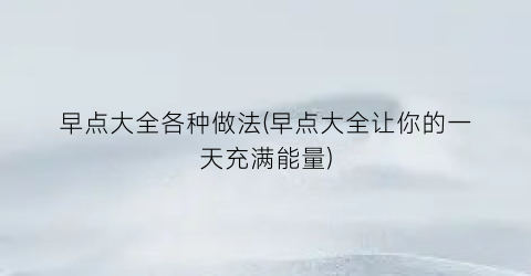 “早点大全各种做法(早点大全让你的一天充满能量)