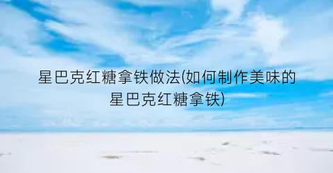 星巴克红糖拿铁做法(如何制作美味的星巴克红糖拿铁)