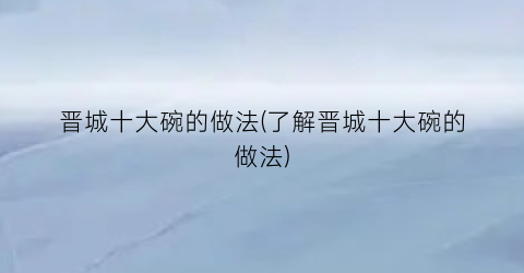 晋城十大碗的做法(了解晋城十大碗的做法)