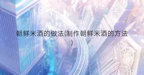 朝鲜米酒的做法(制作朝鲜米酒的方法)