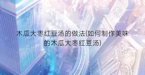 木瓜大枣红豆汤的做法(如何制作美味的木瓜大枣红豆汤)