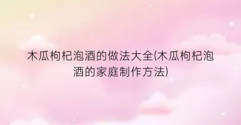 木瓜枸杞泡酒的做法大全(木瓜枸杞泡酒的家庭制作方法)
