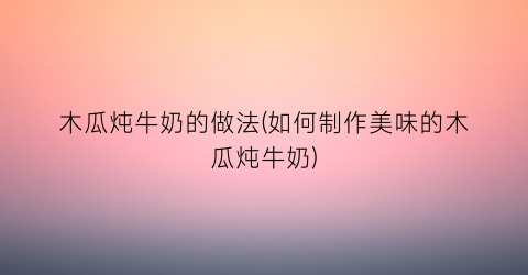 木瓜炖牛奶的做法(如何制作美味的木瓜炖牛奶)