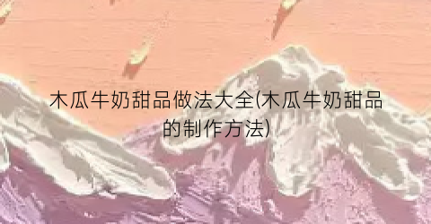 木瓜牛奶甜品做法大全(木瓜牛奶甜品的制作方法)