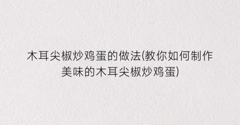 “木耳尖椒炒鸡蛋的做法(教你如何制作美味的木耳尖椒炒鸡蛋)