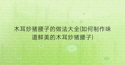 “木耳炒猪腰子的做法大全(如何制作味道鲜美的木耳炒猪腰子)