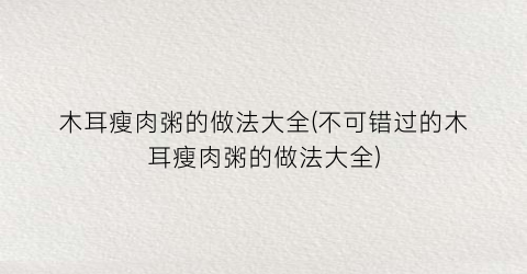 “木耳瘦肉粥的做法大全(不可错过的木耳瘦肉粥的做法大全)