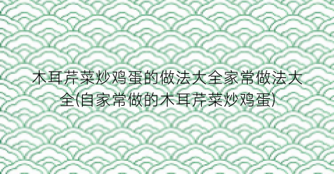 “木耳芹菜炒鸡蛋的做法大全家常做法大全(自家常做的木耳芹菜炒鸡蛋)