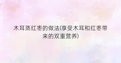 木耳蒸红枣的做法(享受木耳和红枣带来的双重营养)