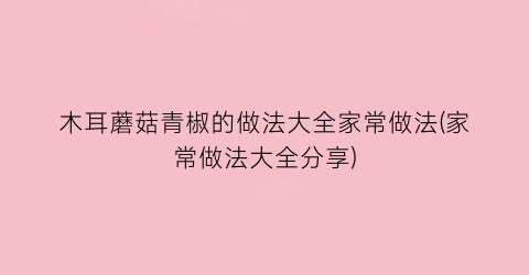 “木耳蘑菇青椒的做法大全家常做法(家常做法大全分享)