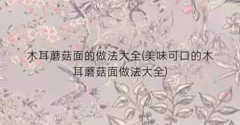 “木耳蘑菇面的做法大全(美味可口的木耳蘑菇面做法大全)