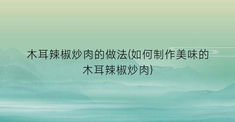 “木耳辣椒炒肉的做法(如何制作美味的木耳辣椒炒肉)