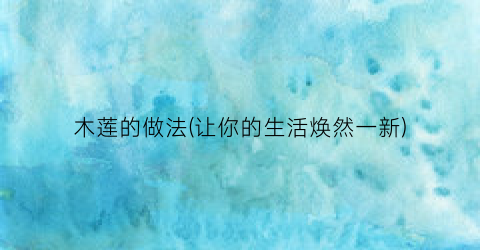 木莲的做法(让你的生活焕然一新)