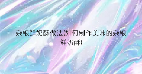 杂粮鲜奶酥做法(如何制作美味的杂粮鲜奶酥)