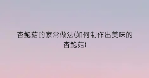 杏鲍菇的家常做法(如何制作出美味的杏鲍菇)
