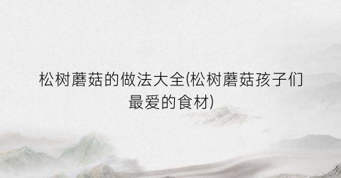 松树蘑菇的做法大全(松树蘑菇孩子们最爱的食材)