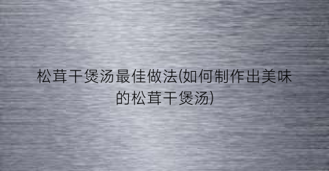 “松茸干煲汤最佳做法(如何制作出美味的松茸干煲汤)