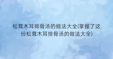 “松茸木耳排骨汤的做法大全(掌握了这份松茸木耳排骨汤的做法大全)