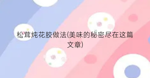 “松茸炖花胶做法(美味的秘密尽在这篇文章)