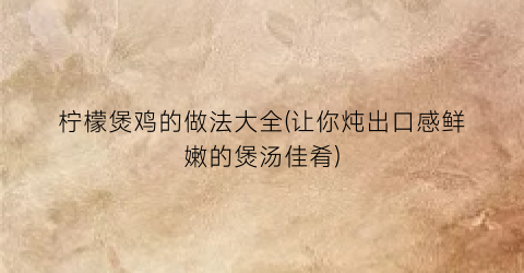 “柠檬煲鸡的做法大全(让你炖出口感鲜嫩的煲汤佳肴)