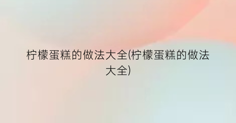 “柠檬蛋糕的做法大全(柠檬蛋糕的做法大全)