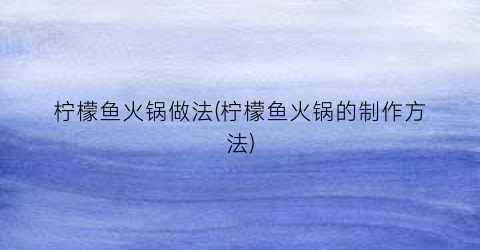 柠檬鱼火锅做法(柠檬鱼火锅的制作方法)