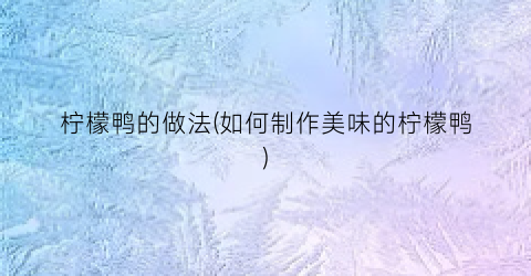 柠檬鸭的做法(如何制作美味的柠檬鸭)