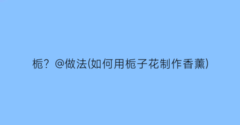 栀？@做法(如何用栀子花制作香薰)