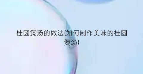 桂圆煲汤的做法(如何制作美味的桂圆煲汤)