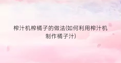 榨汁机榨橘子的做法(如何利用榨汁机制作橘子汁)