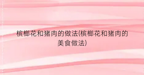 槟榔花和猪肉的做法(槟榔花和猪肉的美食做法)