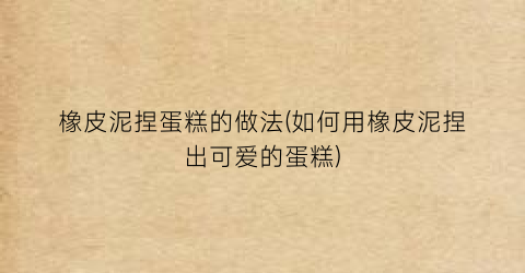 橡皮泥捏蛋糕的做法(如何用橡皮泥捏出可爱的蛋糕)