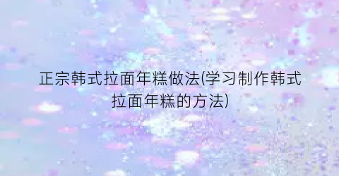 正宗韩式拉面年糕做法(学习制作韩式拉面年糕的方法)