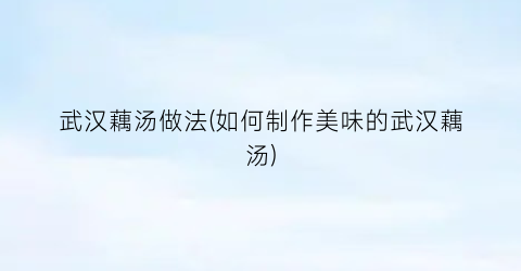 武汉藕汤做法(如何制作美味的武汉藕汤)
