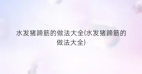 水发猪蹄筋的做法大全(水发猪蹄筋的做法大全)