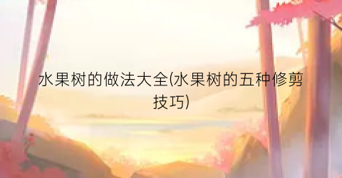 水果树的做法大全(水果树的五种修剪技巧)