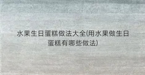 水果生日蛋糕做法大全(用水果做生日蛋糕有哪些做法)