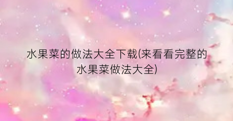 水果菜的做法大全下载(来看看完整的水果菜做法大全)