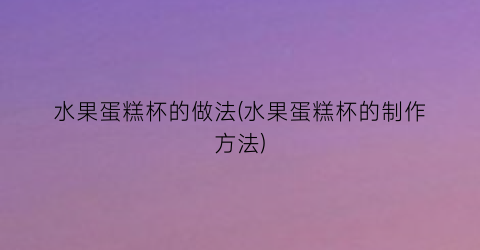 “水果蛋糕杯的做法(水果蛋糕杯的制作方法)