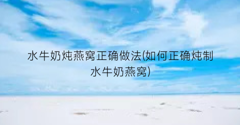 水牛奶炖燕窝正确做法(如何正确炖制水牛奶燕窝)