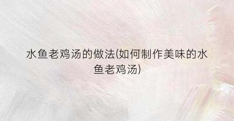 水鱼老鸡汤的做法(如何制作美味的水鱼老鸡汤)