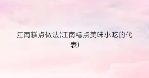 江南糕点做法(江南糕点美味小吃的代表)