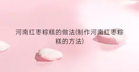 “河南红枣粽糕的做法(制作河南红枣粽糕的方法)