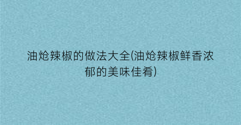 “油炝辣椒的做法大全(油炝辣椒鲜香浓郁的美味佳肴)