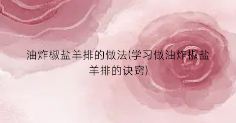 “油炸椒盐羊排的做法(学习做油炸椒盐羊排的诀窍)