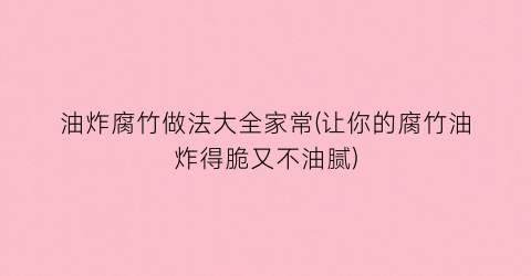 “油炸腐竹做法大全家常(让你的腐竹油炸得脆又不油腻)