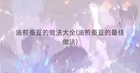 油煎蚕豆的做法大全(油煎蚕豆的最佳做法)